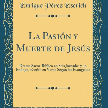 La Pasin y Muerte de Jess Drama SacroBblico en Seis Jornadas y un Eplogo Escrito en Verso Segn los Evangelios Classic Reprint