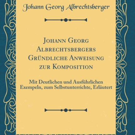 Johann Georg Albrechtsbergers Grndliche Anweisung zur Komposition Mit Deutlichen und Ausfhrlichen Exempeln zum Selbstunterrichte Erlutert Classic Reprint