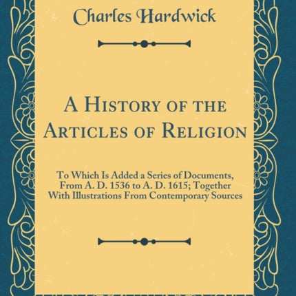 A History of the Articles of Religion To Which Is Added a Series of Documents From A. D. 1536 to A. D. 1615 Together With Illustrations From Contemporary Sources Classic Reprint