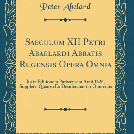 Saeculum XII Petri Abaelardi Abbatis Rugensis Opera Omnia Juxta Editionem Parisiensem Anni 1626 Suppletis Quae in Ea Desiderabantur Opusculis Classic Reprint