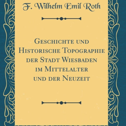 Geschichte und Historische Topographie der Stadt Wiesbaden im Mittelalter und der Neuzeit Classic Reprint