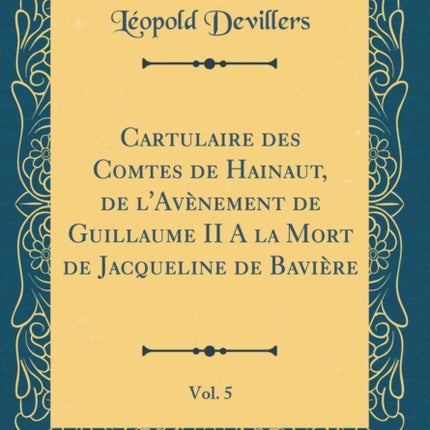Cartulaire des Comtes de Hainaut de lAvnement de Guillaume II A la Mort de Jacqueline de Bavire Vol 5 Classic Reprint