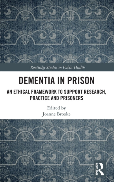 Dementia in Prison An Ethical Framework to Support Research Practice and Prisoners Routledge Studies in Public He