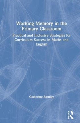 Working Memory in the Primary Classroom Practical and Inclusive Strategies for Curriculum Success in Maths and English