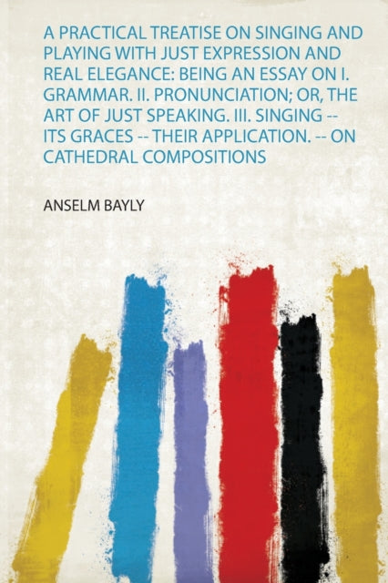 A Practical Treatise on Singing and Playing With Just Expression and Real Elegance Being an Essay on I Grammar Ii Pronunciation Or the Art of  Application  on Cathedral Compositions 1