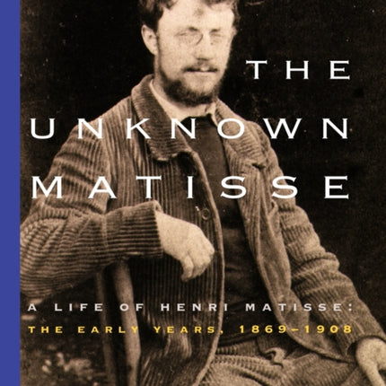 The Unknown Matisse: A Life of Henri Matisse: The Early Years, 1869-1908