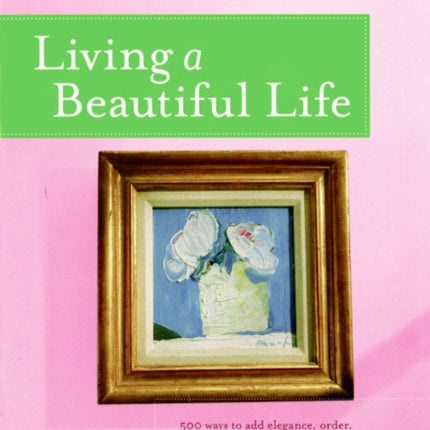 Living a Beautiful Life: 500 Ways to Add Elegance, Order, Beauty and Joy to Your Life