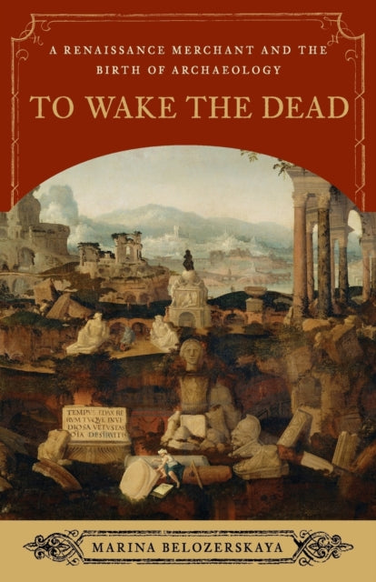 To Wake the Dead  A Renaissance Merchant and the Birth of Archaeology