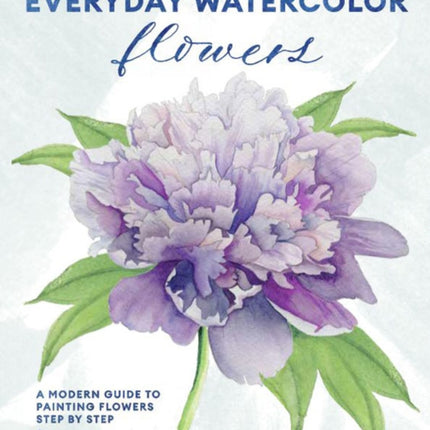 Everyday Watercolor Flowers: A Modern Guide to Painting Blooms, Leaves, and Stems Step by Step