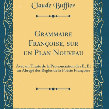 Grammaire Franoise sur un Plan Nouveau Avec un Trait de la Prononciation des E Et un Abreg des Regles de la Posie Franoise Classic Reprint