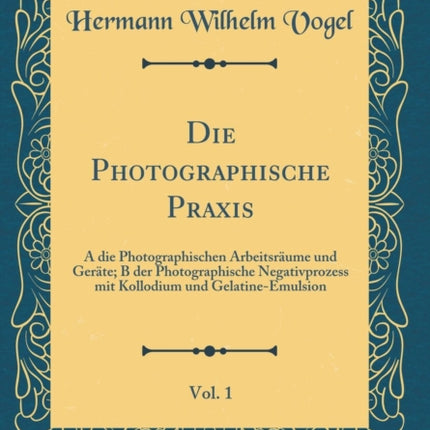 Die Photographische Praxis Vol 1 A die Photographischen Arbeitsrume und Gerte B der Photographische Negativprozess mit Kollodium und GelatineEmulsion Classic Reprint