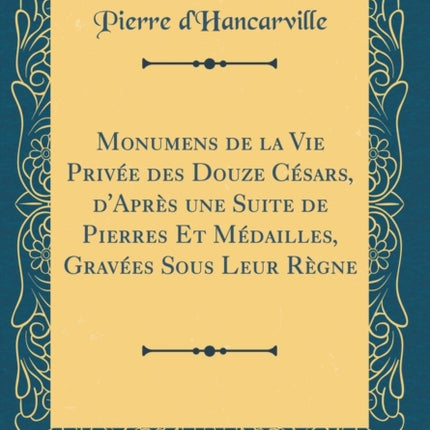 Monumens de la Vie Privée Des Douze Césars dAprès Une Suite de Pierres Et Médailles Gravées Sous Leur Règne Classic Reprint
