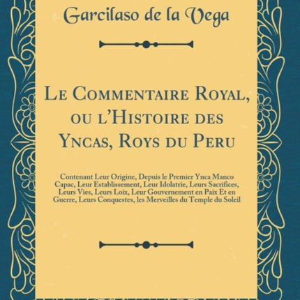 Le Commentaire Royal, ou l'Histoire des Yncas, Roys du Peru: Contenant Leur Origine, Depuis le Premier Ynca Manco Capac, Leur Establissement, Leur Idolatrie, Leurs Sacrifices, Leurs Vies, Leurs Loix, Leur Gouvernement en Paix Et en Guerre,