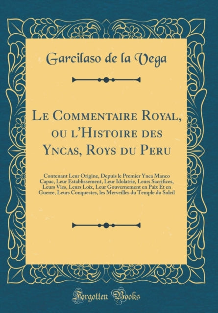 Le Commentaire Royal, ou l'Histoire des Yncas, Roys du Peru: Contenant Leur Origine, Depuis le Premier Ynca Manco Capac, Leur Establissement, Leur Idolatrie, Leurs Sacrifices, Leurs Vies, Leurs Loix, Leur Gouvernement en Paix Et en Guerre,