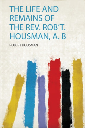 The Life and Remains of the Rev. Robt. Housman A. B