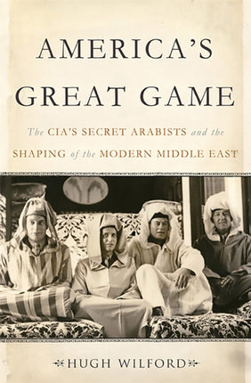 Americas Great Game The CIAs Secret Arabists and the Shaping of the Modern Middle East