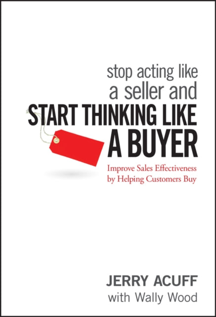 Stop Acting Like a Seller and Start Thinking Like a Buyer: Improve Sales Effectiveness by Helping Customers Buy