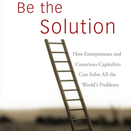 Be the Solution: How Entrepreneurs and Conscious Capitalists Can Solve All the World's Problems