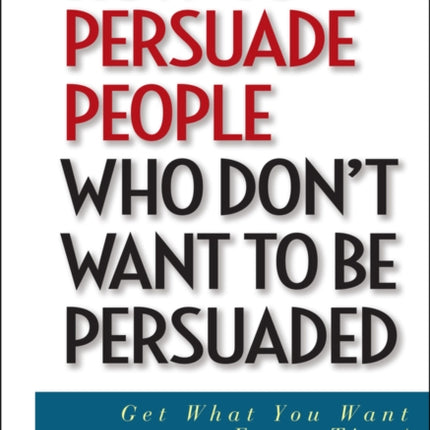 How to Persuade People Who Don't Want to be Persuaded: Get What You Want -- Every Time!