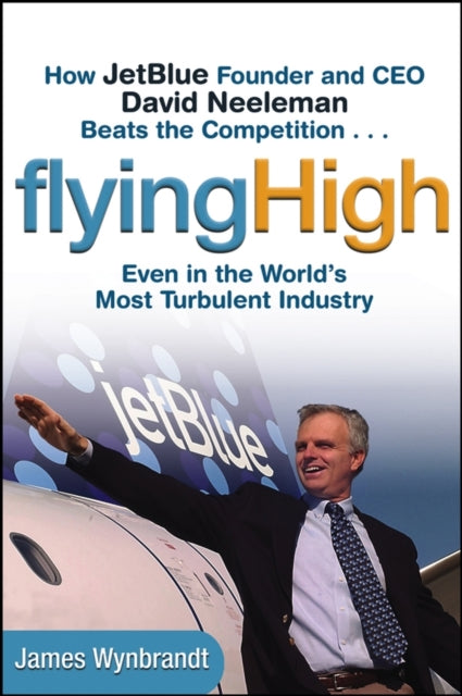 Flying High: How JetBlue Founder and CEO David Neeleman Beats the Competition... Even in the World's Most Turbulent Industry