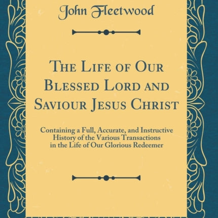 The Life of Our Blessed Lord and Saviour Jesus Christ Containing a Full Accurate and Instructive History of the Various Transactions in the Life of Our Glorious Redeemer Classic Reprint