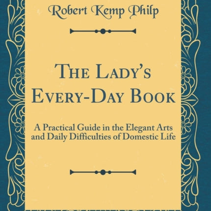 The Ladys EveryDay Book A Practical Guide in the Elegant Arts and Daily Difficulties of Domestic Life Classic Reprint
