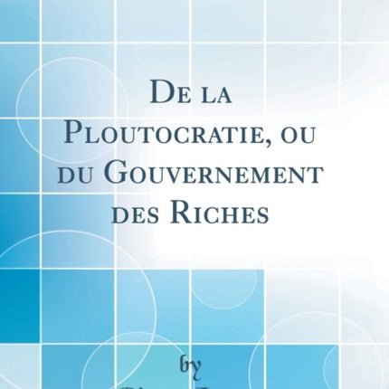 De la Ploutocratie ou du Gouvernement des Riches Classic Reprint
