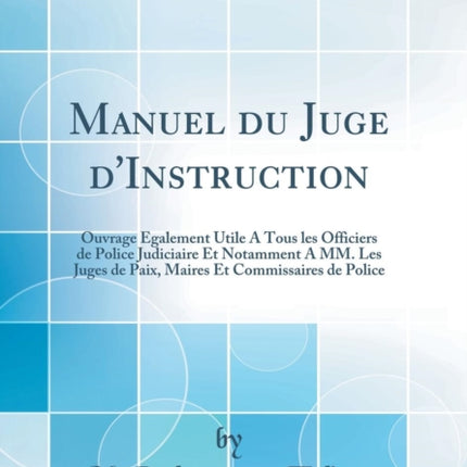 Manuel Du Juge d'Instruction: Ouvrage Également Utile a Tous Les Officiers de Police Judiciaire Et Notamment a MM. Les Juges de Paix, Maires Et Commissaires de Police (Classic Reprint)