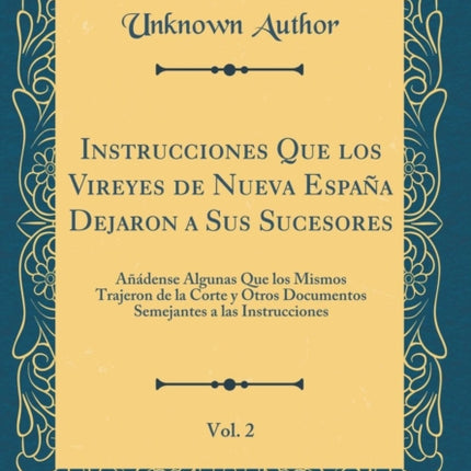 Instrucciones Que los Vireyes de Nueva Espaa Dejaron a Sus Sucesores Vol 2 Adense Algunas Que los Mismos Trajeron de la Corte y Otros Documentos Semejantes a las Instrucciones Classic Reprint