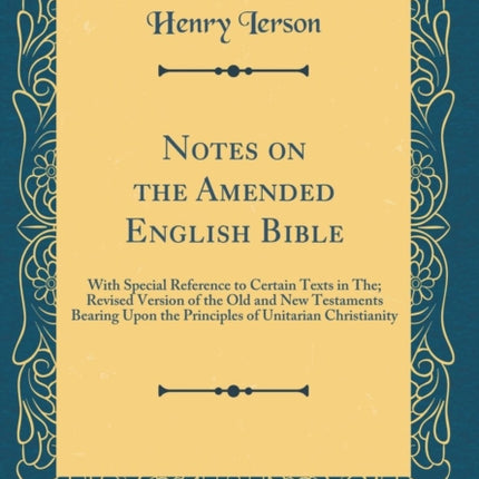 Notes on the Amended English Bible With Special Reference to Certain Texts in The Revised Version of the Old and New Testaments Bearing Upon the  of Unitarian Christianity Classic Reprint