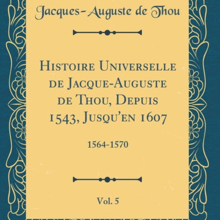 Histoire Universelle de JacqueAuguste de Thou Depuis 1543 Jusquen 1607 Vol. 5 15641570 Classic Reprint