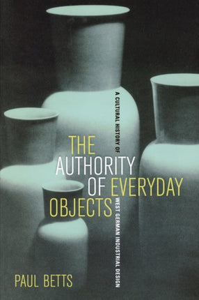 The Authority of Everyday Objects: A Cultural History of West German Industrial Design