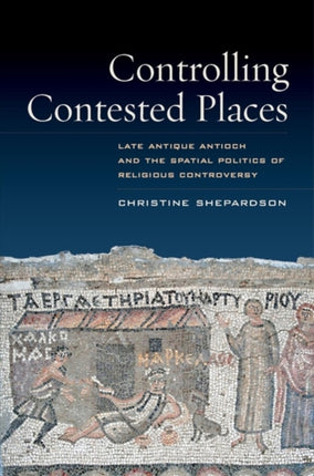 Controlling Contested Places: Late Antique Antioch and the Spatial Politics of Religious Controversy