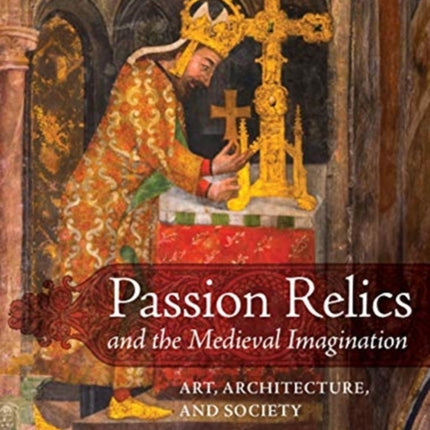 Passion Relics and the Medieval Imagination: Art, Architecture, and Society