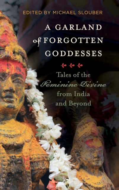 A Garland of Forgotten Goddesses Tales of the Feminine Divine from India and Beyond