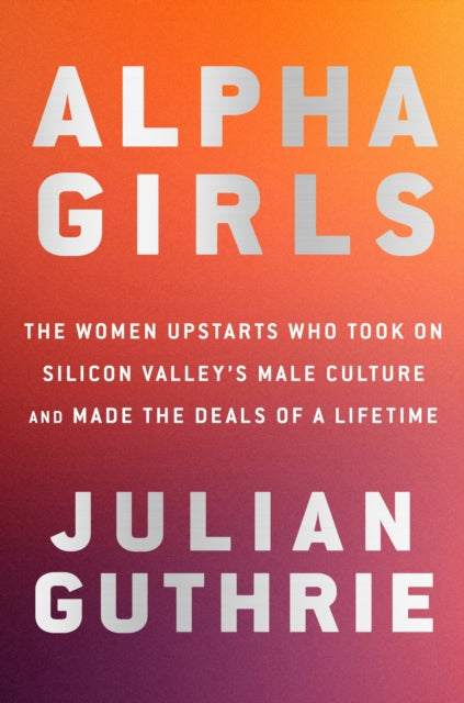 Alpha Girls: The Women Upstarts Who Took On Silicon Valley's Male Culture and Made the Deals  of a Lifetime