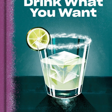 Drink What You Want: The Subjective Guide to Making Objectively Delicious Cocktails