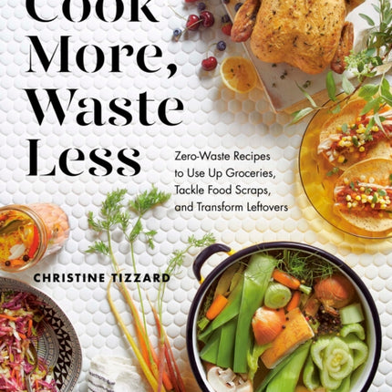 Cook More, Waste Less: Zero-Waste Recipes to Use Up Groceries, Tackle Food Scraps, and Transform Leftovers