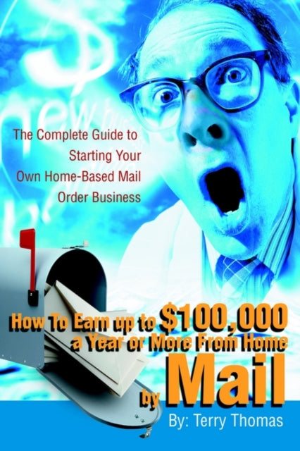 How To Earn up to $100,000 a Year or More From Home by Mail: The Complete Guide to Starting Your Own Home-Based Mail Order Business