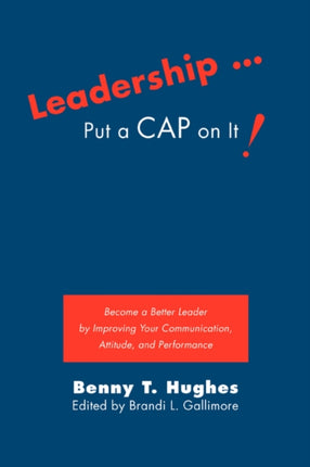 Leadership  Put a CAP on It Become a Better Leader by Improving Your Communication Attitude and Performance