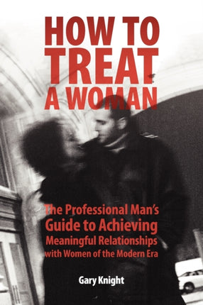 How to Treat a Woman The Professional Mans Guide to Achieving Meaningful Relationships with Women of the Modern Era
