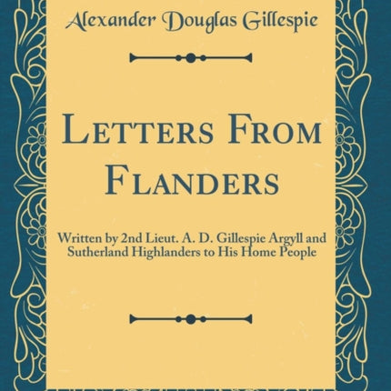 Letters From Flanders Written by 2nd Lieut A D Gillespie Argyll and Sutherland Highlanders to His Home People Classic Reprint