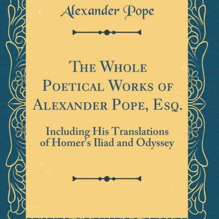 The Whole Poetical Works of Alexander Pope Esq Including His Translations of Homers Iliad and Odyssey Classic Reprint