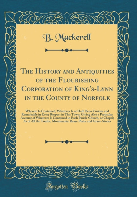 The History and Antiquities of the Flourishing Corporation of KingsLynn in the County of Norfolk Wherein Is Contained Whatever Is or Hath Been Curious and Remarkable in Every Respect in This Town Giving Also a Particular Account of Whatever