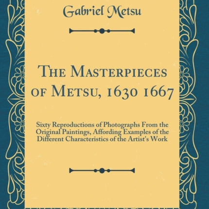 The Masterpieces of Metsu, 1630 1667: Sixty Reproductions of Photographs From the Original Paintings, Affording Examples of the Different Characteristics of the Artist's Work (Classic Reprint)