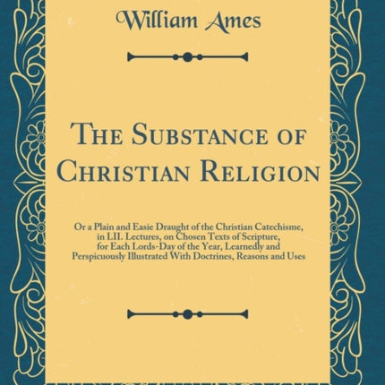 The Substance of Christian Religion Or a Plain and Easie Draught of the Christian Catechisme in LII Lectures on Chosen Texts of Scripture for  Illustrated With Doctrines Reasons and Uses