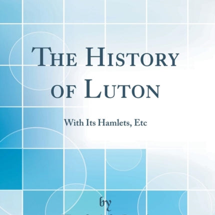 The History of Luton With Its Hamlets Etc Classic Reprint