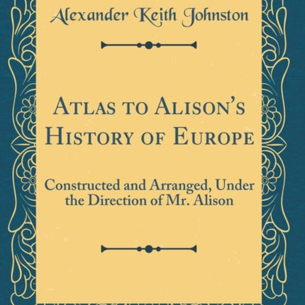Atlas to Alisons History of Europe Constructed and Arranged Under the Direction of Mr Alison Classic Reprint
