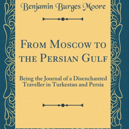 From Moscow to the Persian Gulf Being the Journal of a Disenchanted Traveller in Turkestan and Persia Classic Reprint