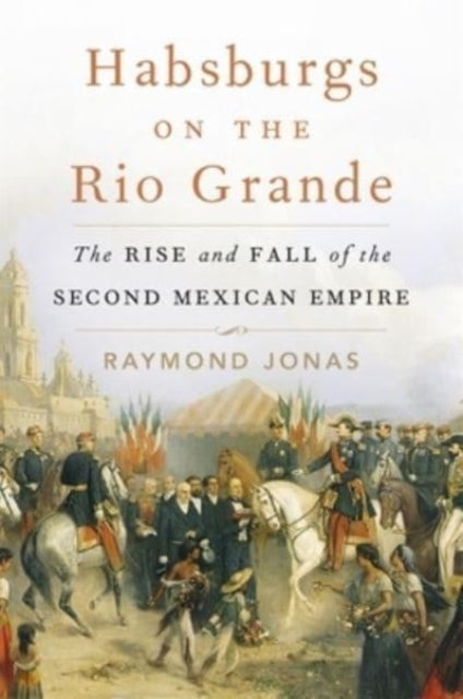 Habsburgs on the Rio Grande  The Rise and Fall of the Second Mexican Empire